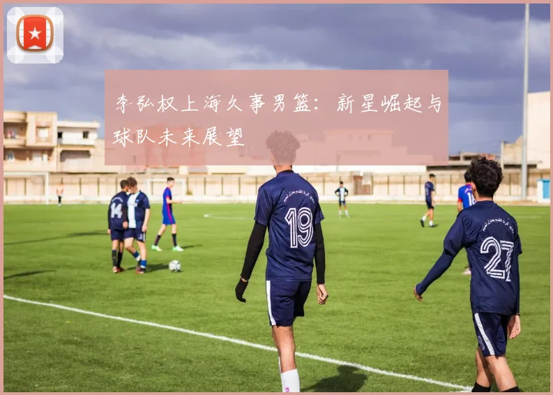 李弘权上海久事男篮：新星崛起与球队未来展望