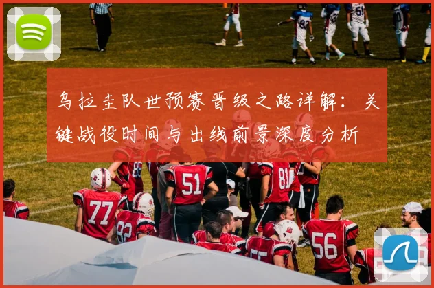 乌拉圭队世预赛晋级之路详解：关键战役时间与出线前景深度分析