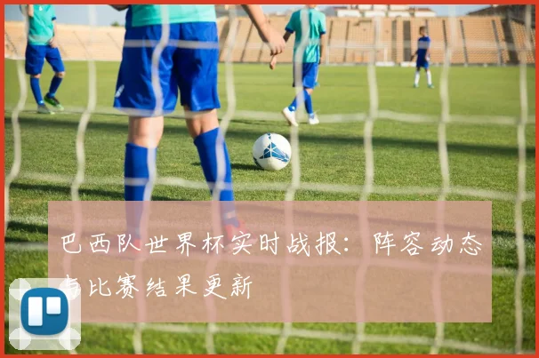 巴西队世界杯实时战报：阵容动态与比赛结果更新
