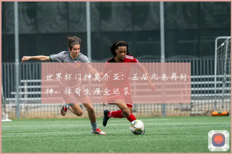 世界杯门神奥乔亚：五届元老再封神，传奇生涯全记录