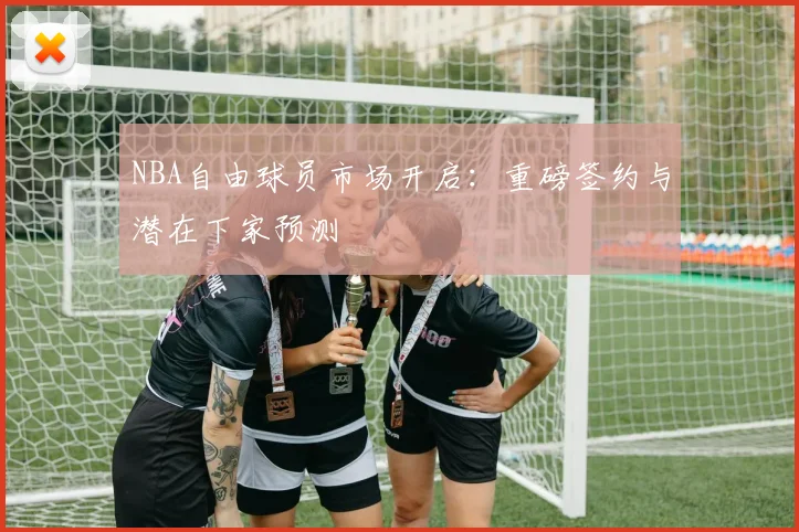 NBA自由球员市场开启：重磅签约与潜在下家预测
