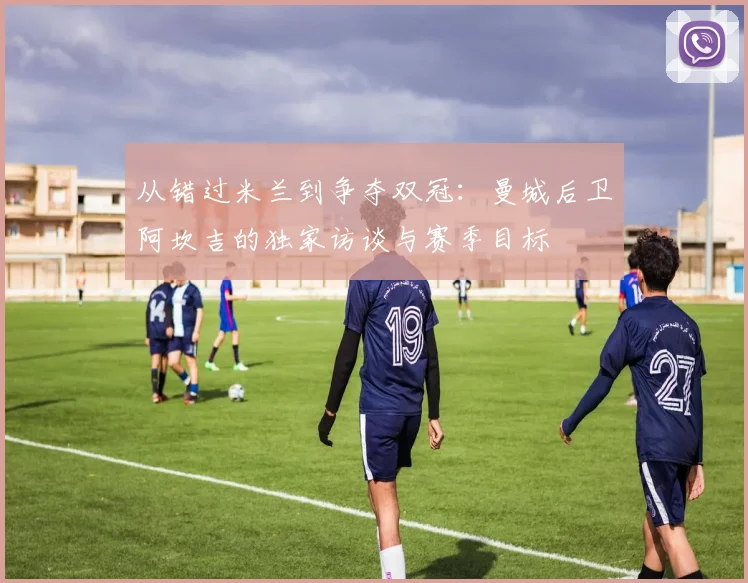 从错过米兰到争夺双冠：曼城后卫阿坎吉的独家访谈与赛季目标