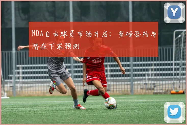 NBA自由球员市场开启：重磅签约与潜在下家预测