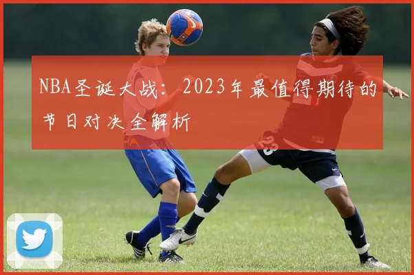 NBA圣诞大战：2023年最值得期待的节日对决全解析