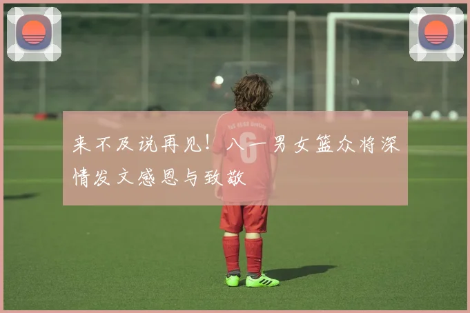 来不及说再见！八一男女篮众将深情发文感恩与致敬