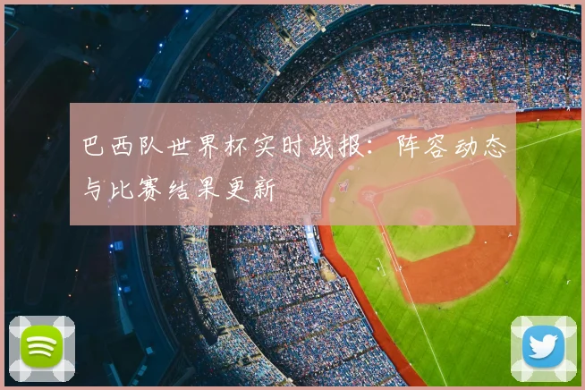 巴西队世界杯实时战报：阵容动态与比赛结果更新