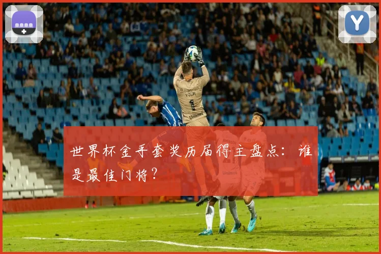 世界杯金手套奖历届得主盘点：谁是最佳门将？