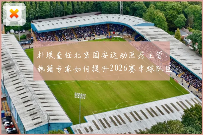朴垠奎任北京国安运动医疗主管，韩籍专家如何提升2026赛季球队医疗保障水平？