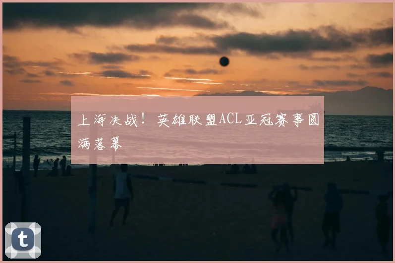上海决战！英雄联盟ACL亚冠赛事圆满落幕