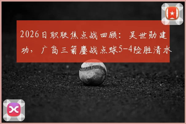 2026日职联焦点战回顾：吴世勋建功，广岛三箭鏖战点球5-4险胜清水心跳，附全场集锦与积分榜解读