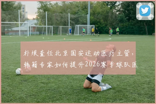 朴垠奎任北京国安运动医疗主管，韩籍专家如何提升2026赛季球队医疗保障水平？